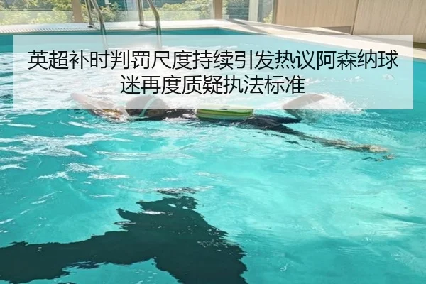 英超补时判罚尺度持续引发热议阿森纳球迷再度质疑执法标准