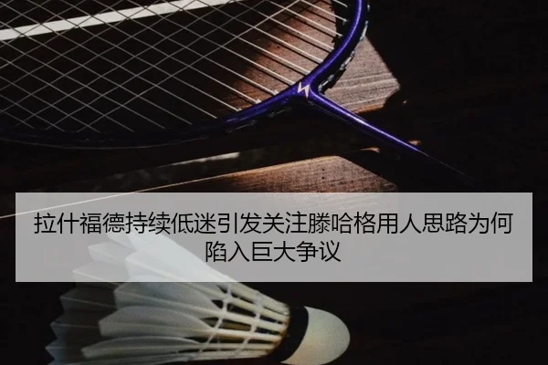 拉什福德持续低迷引发关注滕哈格用人思路为何陷入巨大争议